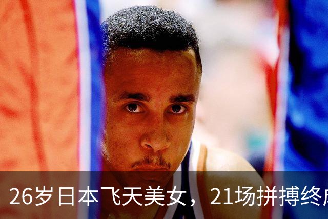 26岁日本飞天美女，21场拼搏终成孙颖莎超级粉丝！